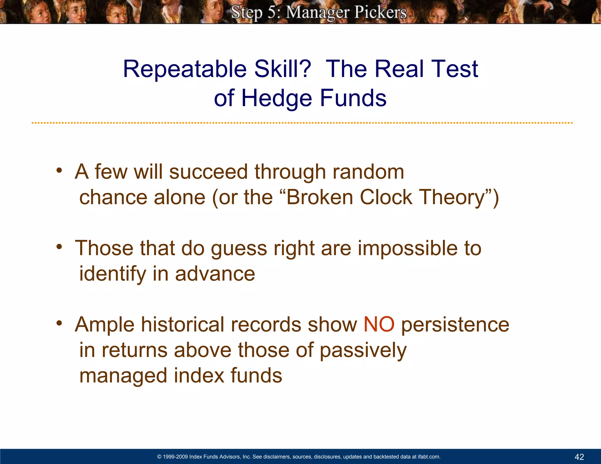 Repeatable Skill?  The Real Test of Hedge Funds A few will succeed through random    chance alone (or the “Broken Clock Theory”) Those that do guess right are impossible to  identify in advance  Ample historical records show  NO  persistence    in returns above those of passively    managed index funds   