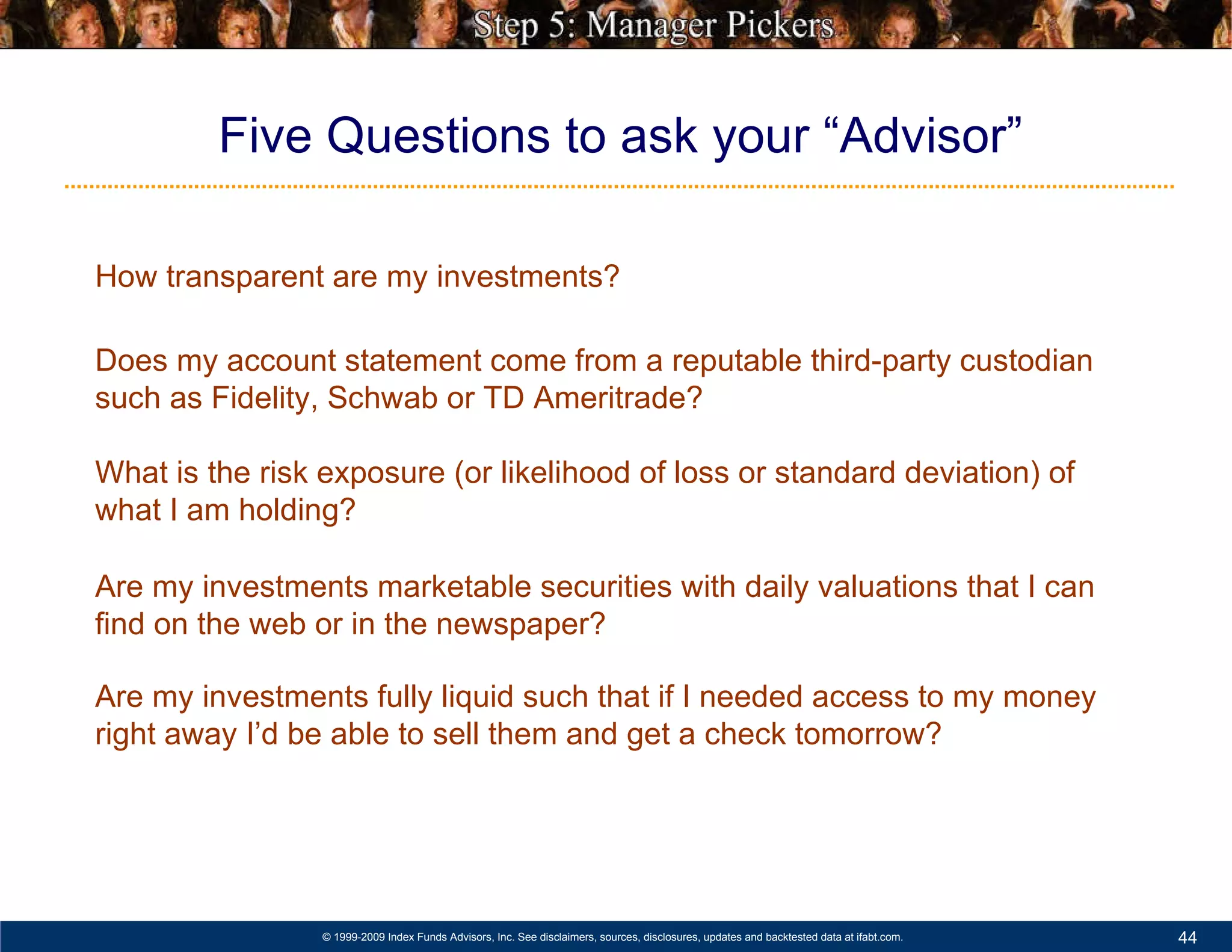 Hedge Funds: Leverage, Opacity, Illiquidity Five Questions to ask your “Advisor” How transparent are my investments? Does my account statement come from a reputable third-party custodian such as Fidelity, Schwab or TD Ameritrade? What is the risk exposure (or likelihood of loss or standard deviation) of what I am holding? Are my investments marketable securities with daily valuations that I can find on the web or in the newspaper? Are my investments fully liquid such that if I needed access to my money right away I’d be able to sell them and get a check tomorrow? 