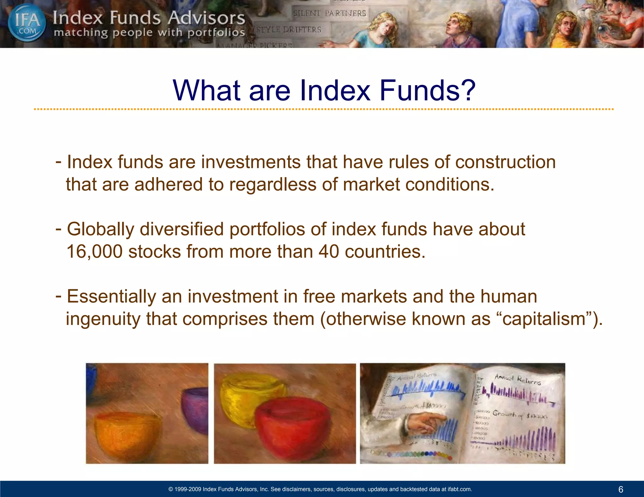 Index funds are investments that have rules of construction  that are adhered to regardless of market conditions.  Globally diversified portfolios of index funds have about  16,000 stocks from more than 40 countries. Essentially an investment in free markets and the human  ingenuity that comprises them (otherwise known as “capitalism”). What are Index Funds? 