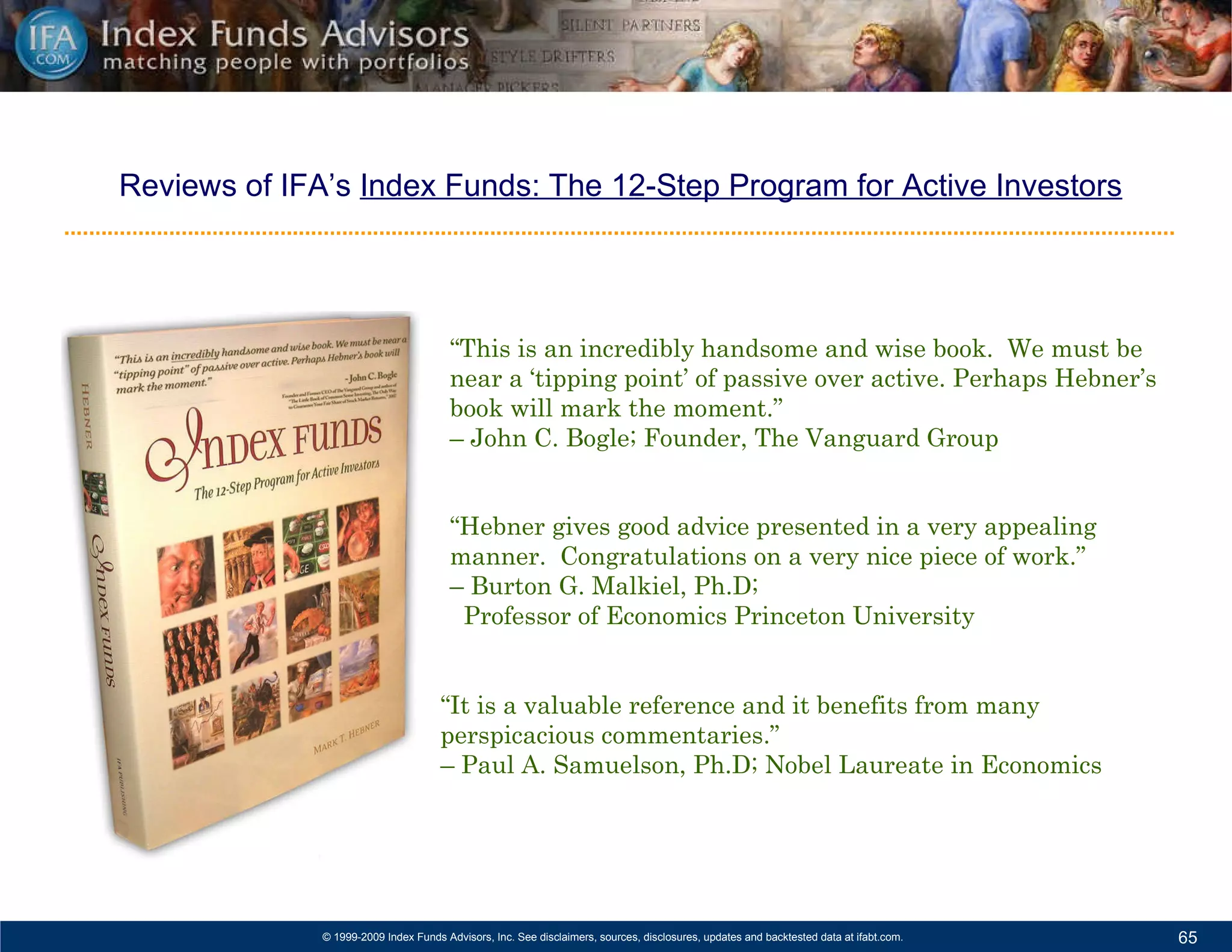 Reviews of IFA’s  Index Funds: The 12-Step Program for Active Investors “ This is an incredibly handsome and wise book.  We must be near a ‘tipping point’ of passive over active. Perhaps Hebner’s book will mark the moment.”  –  John C. Bogle; Founder, The Vanguard Group   “ Hebner gives good advice presented in a very appealing manner.  Congratulations on a very nice piece of work.”  –  Burton G. Malkiel, Ph.D;  Professor of Economics Princeton University “ It is a valuable reference and it benefits from many perspicacious commentaries.”  –  Paul A. Samuelson, Ph.D; Nobel Laureate in Economics 