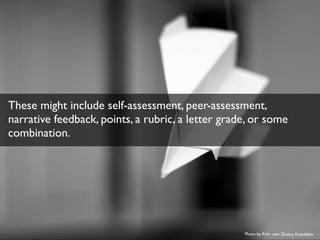 These might include self-assessment, peer-assessment, 
narrative feedback, points, a rubric, a letter grade, or some 
combination. 
Photo by flickr user Dmitry Krendelev 
 