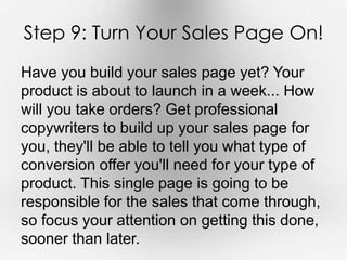 Step 9: Turn Your Sales Page On! 
Have you build your sales page yet? Your 
product is about to launch in a week... How 
will you take orders? Get professional 
copywriters to build up your sales page for 
you, they'll be able to tell you what type of 
conversion offer you'll need for your type of 
product. This single page is going to be 
responsible for the sales that come through, 
so focus your attention on getting this done, 
sooner than later. 
 