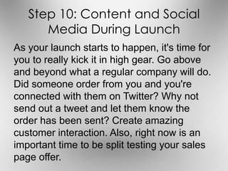 Step 10: Content and Social 
Media During Launch 
As your launch starts to happen, it's time for 
you to really kick it in high gear. Go above 
and beyond what a regular company will do. 
Did someone order from you and you're 
connected with them on Twitter? Why not 
send out a tweet and let them know the 
order has been sent? Create amazing 
customer interaction. Also, right now is an 
important time to be split testing your sales 
page offer. 
 