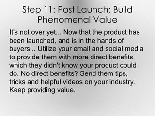 Step 11: Post Launch: Build 
Phenomenal Value 
It's not over yet... Now that the product has 
been launched, and is in the hands of 
buyers... Utilize your email and social media 
to provide them with more direct benefits 
which they didn't know your product could 
do. No direct benefits? Send them tips, 
tricks and helpful videos on your industry. 
Keep providing value. 
 