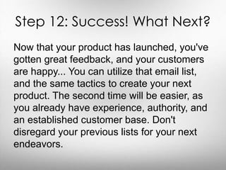 Step 12: Success! What Next? 
Now that your product has launched, you've 
gotten great feedback, and your customers 
are happy... You can utilize that email list, 
and the same tactics to create your next 
product. The second time will be easier, as 
you already have experience, authority, and 
an established customer base. Don't 
disregard your previous lists for your next 
endeavors. 
 