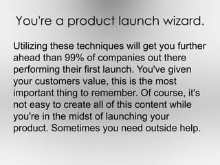 You're a product launch wizard. 
Utilizing these techniques will get you further 
ahead than 99% of companies out there 
performing their first launch. You've given 
your customers value, this is the most 
important thing to remember. Of course, it's 
not easy to create all of this content while 
you're in the midst of launching your 
product. Sometimes you need outside help. 
 