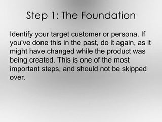 Step 1: The Foundation 
Identify your target customer or persona. If 
you've done this in the past, do it again, as it 
might have changed while the product was 
being created. This is one of the most 
important steps, and should not be skipped 
over. 
 