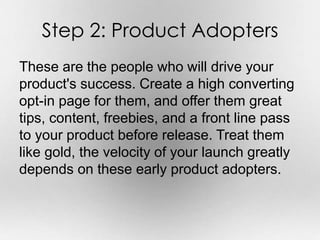 Step 2: Product Adopters 
These are the people who will drive your 
product's success. Create a high converting 
opt-in page for them, and offer them great 
tips, content, freebies, and a front line pass 
to your product before release. Treat them 
like gold, the velocity of your launch greatly 
depends on these early product adopters. 
 