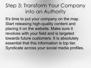 Step 3: Transform Your Company 
into an Authority 
It's time to put your company on the map. 
Start releasing high-quality content and 
placing it on the website. Make sure it 
revolves with your field and is targeted 
towards future customers. It is absolutely 
essential that this information is top tier. 
Syndicate across your social media profiles. 
 
