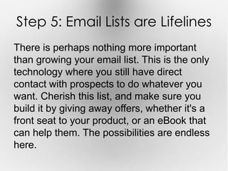 Step 5: Email Lists are Lifelines 
There is perhaps nothing more important 
than growing your email list. This is the only 
technology where you still have direct 
contact with prospects to do whatever you 
want. Cherish this list, and make sure you 
build it by giving away offers, whether it's a 
front seat to your product, or an eBook that 
can help them. The possibilities are endless 
here. 
 