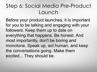 Step 6: Social Media Pre-Product 
Launch 
Before your product launches, it is important 
for you to be talking and engaging with your 
followers. Keep them up to date on 
everything that happens. Be honest. And 
most importantly, don't be boring and 
monotone. Speak up, act human, and keep 
the conversations going. Make them 
excited... They should be. 
 