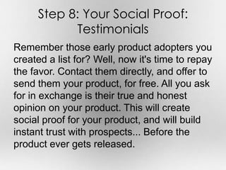 Step 8: Your Social Proof: 
Testimonials 
Remember those early product adopters you 
created a list for? Well, now it's ti...