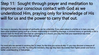 Step 11: Sought through prayer and meditation to
improve our conscious contact with God as we
understood Him, praying only for knowledge of His
will for us and the power to carry that out.
For many in recovery, the concept of spirituality can be unfamiliar. If you seek solace in a bottle or in bars, you may
have other problems going such as a broken relationship or crumbling marriage, a criminal history or generally, a life in
turmoil. Even for those who have had an upbringing in a church, you may find that your experience was more
"religious" and prescriptive rather than spiritual.
For most who are earnest in working the 12 steps, by the time you arrive at step 11 you may discover a measure of
spirituality at work in your life. For many AA members, they say they have discovered their higher power and form a
better understanding of that power.
 