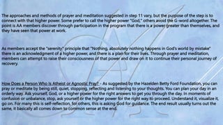 The approaches and methods of prayer and meditation suggested in step 11 vary, but the purpose of the step is to
connect with that higher power. Some prefer to call the higher power "God," others avoid the G-word altogether. The
point is AA members discover through participation in the program that there is a power greater than themselves, and
they have seen that power at work.
As members accept the "serenity" principle that "Nothing, absolutely nothing happens in God's world by mistake"
there is an acknowledgment of a higher power, and there is a plan for their lives. Through prayer and meditation,
members can attempt to raise their consciousness of that power and draw on it to continue their personal journey of
recovery.
How Does a Person Who Is Atheist or Agnostic Pray? - As suggested by the Hazelden Betty Ford Foundation, you can
pray or meditate by being still, quiet, stopping, reflecting and listening to your thoughts. You can plan your day in an
orderly way. Ask yourself, God, or a higher power for the right answers to get you through the day. In moments of
confusion or unbalance, stop, ask yourself or the higher power for the right way to proceed. Understand it, visualize it,
go on. For many this is self-reflection, for others, this is asking God for guidance. The end result usually turns out the
same, it basically all comes down to common sense at the end.
 