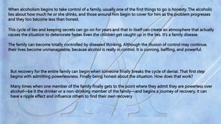 When alcoholism begins to take control of a family, usually one of the first things to go is honesty. The alcoholic
lies about how much he or she drinks, and those around him begin to cover for him as the problem progresses
and they too become less than honest.
This cycle of lies and keeping secrets can go on for years and that in itself can create an atmosphere that actually
causes the situation to deteriorate faster. Even the children get caught up in the lies. It's a family disease.
The family can become totally controlled by diseased thinking. Although the illusion of control may continue,
their lives become unmanageable, because alcohol is really in control. It is cunning, baffling, and powerful.
But recovery for the entire family can begin when someone finally breaks the cycle of denial. That first step
begins with admitting powerlessness. Finally being honest about the situation. How does that work?
Many times when one member of the family finally gets to the point where they admit they are powerless over
alcohol—be it the drinker or a non-drinking member of the family—and begins a journey of recovery, it can
have a ripple effect and influence others to find their own recovery
 