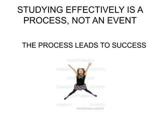 STUDYING EFFECTIVELY IS A
PROCESS, NOT AN EVENT
THE PROCESS LEADS TO SUCCESS
 