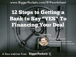 12 Steps to Getting a
Bank to Say “YES" To
Financing Your Deal
A free webinar from
Hosted by
Brandon Turnerco-host of the BiggerPockets Podcast!
Real Estate Investor, Author, and Speaker
www.BiggerPockets.com/819worksheet
 