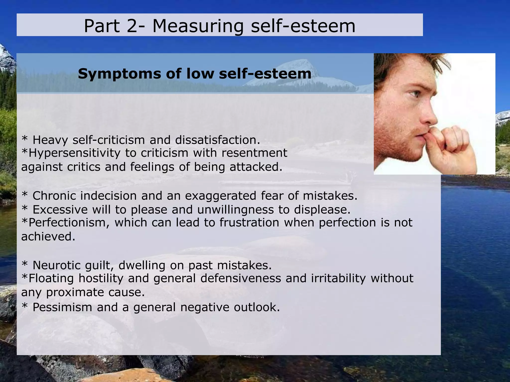 * Heavy self-criticism and dissatisfaction.
*Hypersensitivity to criticism with resentment
against critics and feelings of being attacked.
* Chronic indecision and an exaggerated fear of mistakes.
* Excessive will to please and unwillingness to displease.
*Perfectionism, which can lead to frustration when perfection is not
achieved.
* Neurotic guilt, dwelling on past mistakes.
*Floating hostility and general defensiveness and irritability without
any proximate cause.
* Pessimism and a general negative outlook.
Symptoms of low self-esteem
Part 2- Measuring self-esteem
 