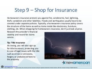 State Licensing Information.
Step 9 – Shop for Insurance
Homeowners insurance protects you against fire, windstorms, hail, lightning,
theft, vandalism and other liabilities. Floods and earthquakes usually have to be
covered under separate policies. Typically, a homeowners insurance policy covers
the structure of the home as well as items inside like electronics, furniture,
clothing, etc. When shopping for homeowners insurance, don’t just look at price.
Research the provider’s financial
stability and record for claims
service.
Tip: Title Insurance
At closing, you will also sign up
for title insurance, protecting you
in case of legal issues with the title
such as errors or omissions,
forgery or undisclosed heirs to
the property.
 