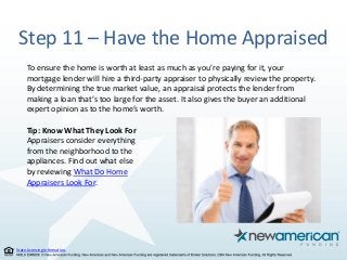 State Licensing Information.
Step 11 – Have the Home Appraised
To ensure the home is worth at least as much as you’re paying for it, your
mortgage lender will hire a third-party appraiser to physically review the property.
By determining the true market value, an appraisal protects the lender from
making a loan that’s too large for the asset. It also gives the buyer an additional
expert opinion as to the home’s worth.
Tip: Know What They Look For
Appraisers consider everything
from the neighborhood to the
appliances. Find out what else
by reviewing What Do Home
Appraisers Look For.
 