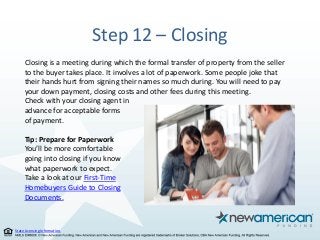 State Licensing Information.
Step 12 – Closing
Closing is a meeting during which the formal transfer of property from the seller
to the buyer takes place. It involves a lot of paperwork. Some people joke that
their hands hurt from signing their names so much during. You will need to pay
your down payment, closing costs and other fees during this meeting.
Check with your closing agent in
advance for acceptable forms
of payment.
Tip: Prepare for Paperwork
You’ll be more comfortable
going into closing if you know
what paperwork to expect.
Take a look at our First-Time
Homebuyers Guide to Closing
Documents.
 