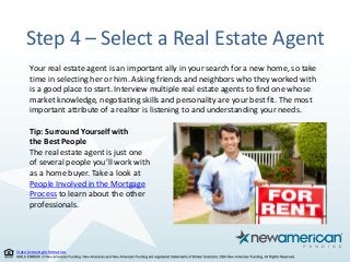 State Licensing Information.
Step 4 – Select a Real Estate Agent
Your real estate agent is an important ally in your search for a new home, so take
time in selecting her or him. Asking friends and neighbors who they worked with
is a good place to start. Interview multiple real estate agents to find one whose
market knowledge, negotiating skills and personality are your best fit. The most
important attribute of a realtor is listening to and understanding your needs.
Tip: Surround Yourself with
the Best People
The real estate agent is just one
of several people you’ll work with
as a home buyer. Take a look at
People Involved in the Mortgage
Process to learn about the other
professionals.
 