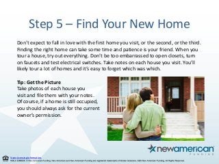 State Licensing Information.
Step 5 – Find Your New Home
Don’t expect to fall in love with the first home you visit, or the second, or the third.
Finding the right home can take some time and patience is your friend. When you
tour a house, try out everything. Don’t be too embarrassed to open closets, turn
on faucets and test electrical switches. Take notes on each house you visit. You’ll
likely tour a lot of homes and it’s easy to forget which was which.
Tip: Get the Picture
Take photos of each house you
visit and file them with your notes.
Of course, if a home is still occupied,
you should always ask for the current
owner’s permission.
 