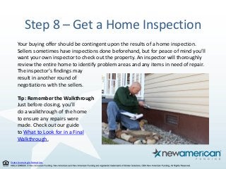 State Licensing Information.
Step 8 – Get a Home Inspection
Your buying offer should be contingent upon the results of a home inspection.
Sellers sometimes have inspections done beforehand, but for peace of mind you’ll
want your own inspector to check out the property. An inspector will thoroughly
review the entire home to identify problem areas and any items in need of repair.
The inspector’s findings may
result in another round of
negotiations with the sellers.
Tip: Remember the Walkthrough
Just before closing, you’ll
do a walkthrough of the home
to ensure any repairs were
made. Check out our guide
to What to Look for in a Final
Walkthrough.
 