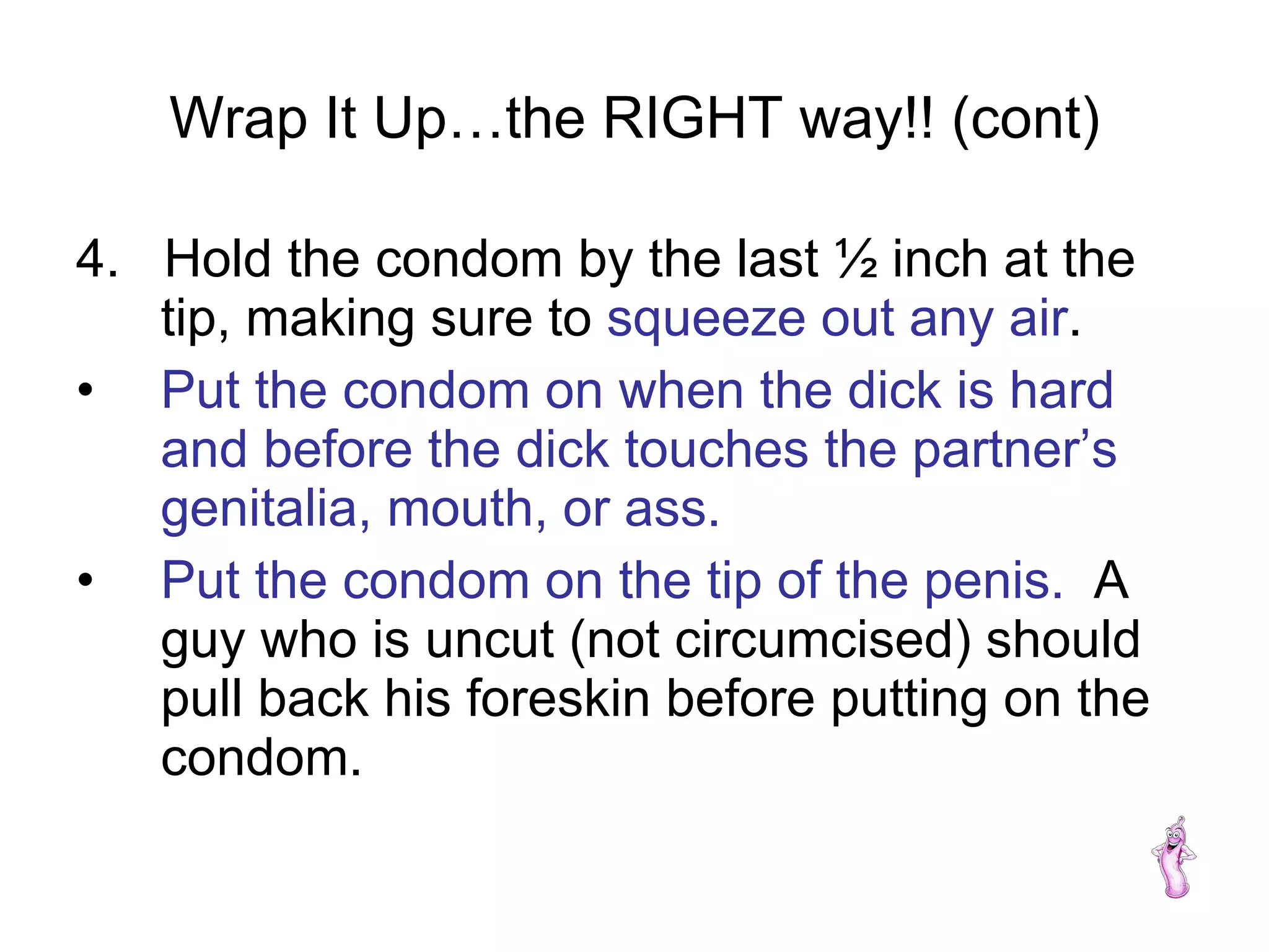 Wrap It Up…the RIGHT way!! (cont) 4.  Hold the condom by the last ½ inch at the tip, making sure to  squeeze out any air . Put the condom on when the dick is hard and before the dick touches the partner’s genitalia, mouth, or ass. Put the condom on the tip of the penis.   A guy who is uncut (not circumcised) should pull back his foreskin before putting on the condom. 