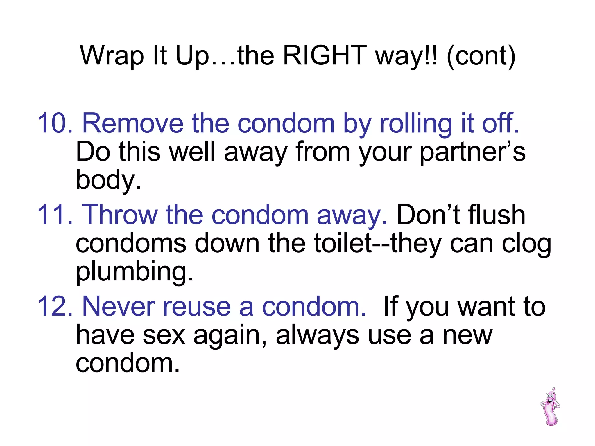 Wrap It Up…the RIGHT way!! (cont) 10. Remove the condom by rolling it off.   Do this well away from your partner’s body. 11. Throw the condom away.  Don’t flush condoms down the toilet--they can clog plumbing. 12. Never reuse a condom.   If you want to have sex again, always use a new condom. 