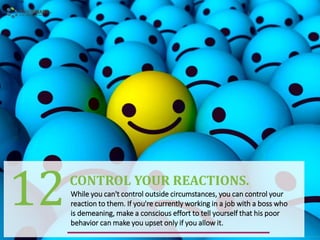 While you can't control outside circumstances, you can control your
reaction to them. If you're currently working in a job with a boss who
is demeaning, make a conscious effort to tell yourself that his poor
behavior can make you upset only if you allow it.
CONTROL YOUR REACTIONS.
12
 