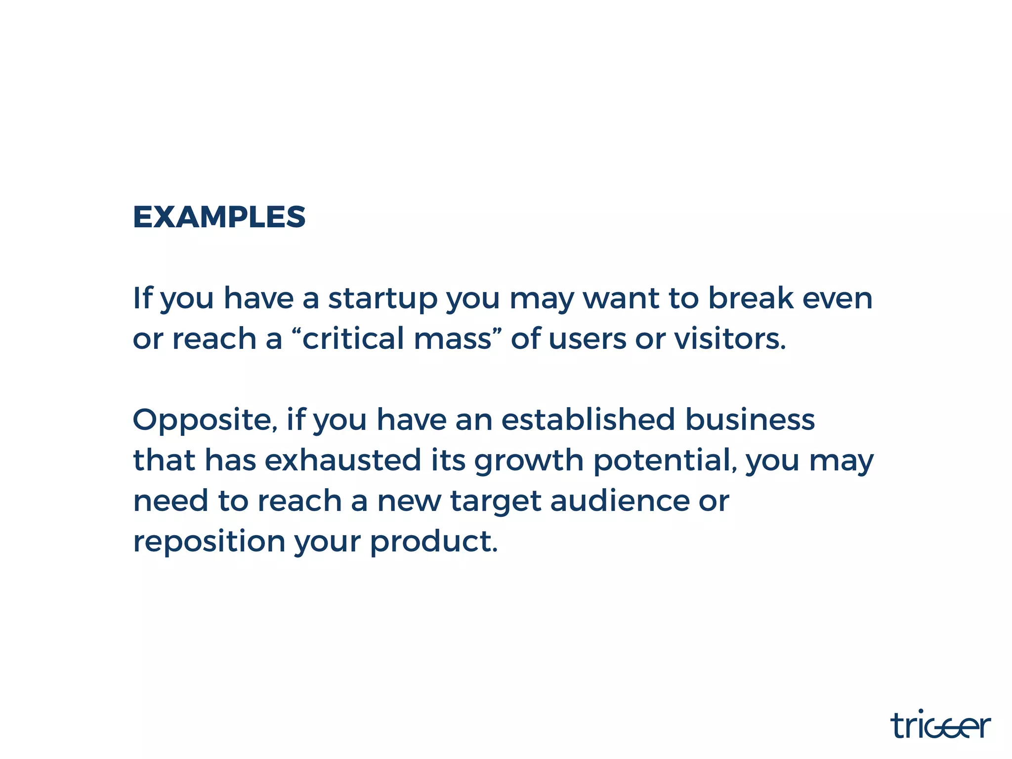 EXAMPLES
If you have a startup you may want to break even
or reach a “critical mass” of users or visitors.
Opposite, if you have an established business
that has exhausted its growth potential, you may
need to reach a new target audience or
reposition your product.
 