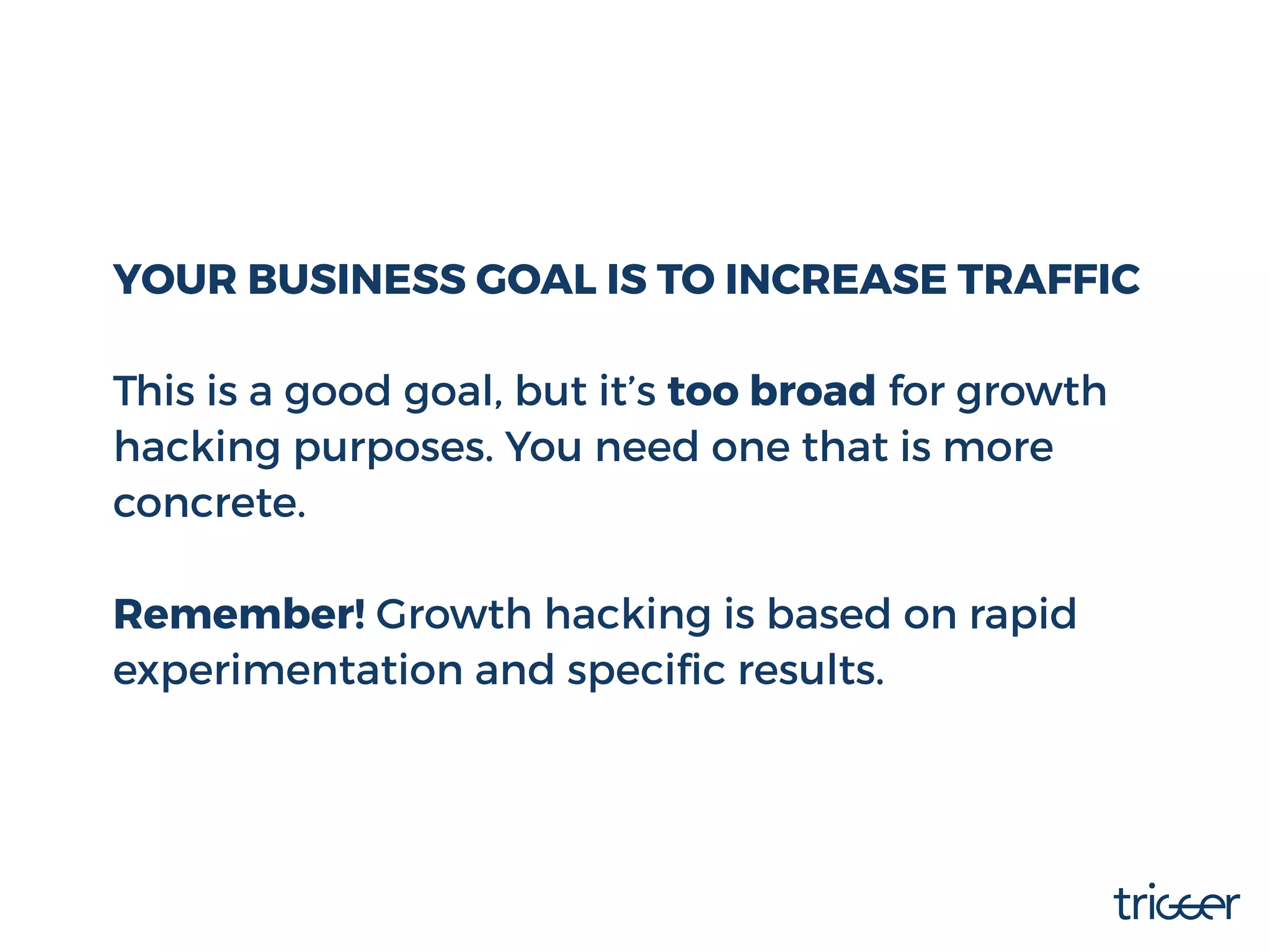 YOUR BUSINESS GOAL IS TO INCREASE TRAFFIC
This is a good goal, but it’s too broad for growth
hacking purposes. You need one that is more
concrete.
Remember! Growth hacking is based on rapid
experimentation and speciﬁc results.
 