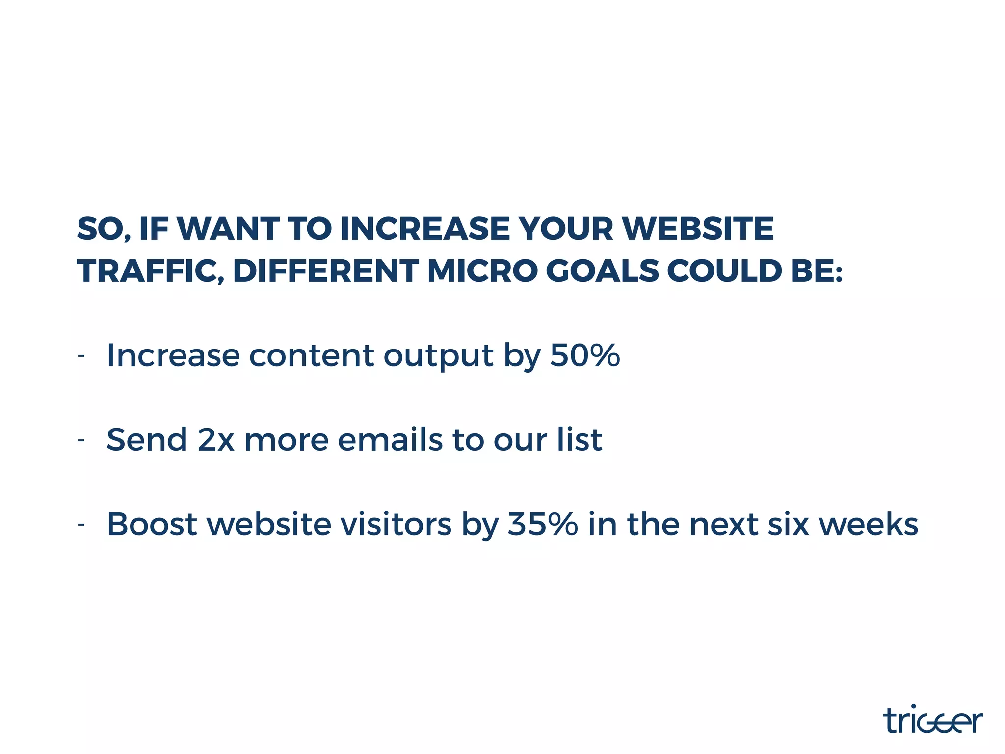SO, IF WANT TO INCREASE YOUR WEBSITE
TRAFFIC, DIFFERENT MICRO GOALS COULD BE:
- Increase content output by 50% 
- Send 2x more emails to our list 
- Boost website visitors by 35% in the next six weeks
 