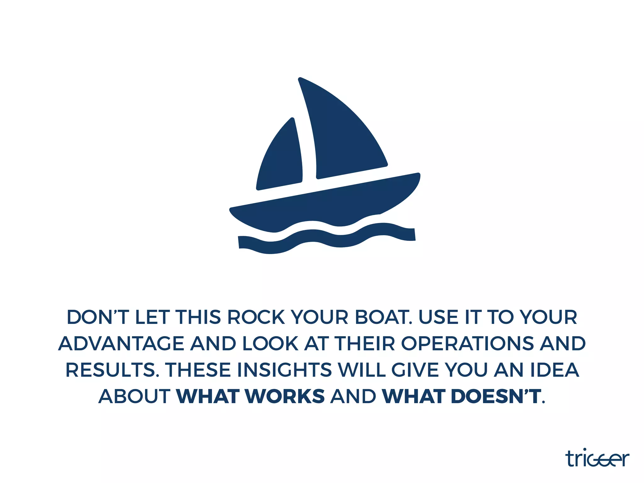 DON’T LET THIS ROCK YOUR BOAT. USE IT TO YOUR
ADVANTAGE AND LOOK AT THEIR OPERATIONS AND
RESULTS. THESE INSIGHTS WILL GIVE YOU AN IDEA
ABOUT WHAT WORKS AND WHAT DOESN’T.
 