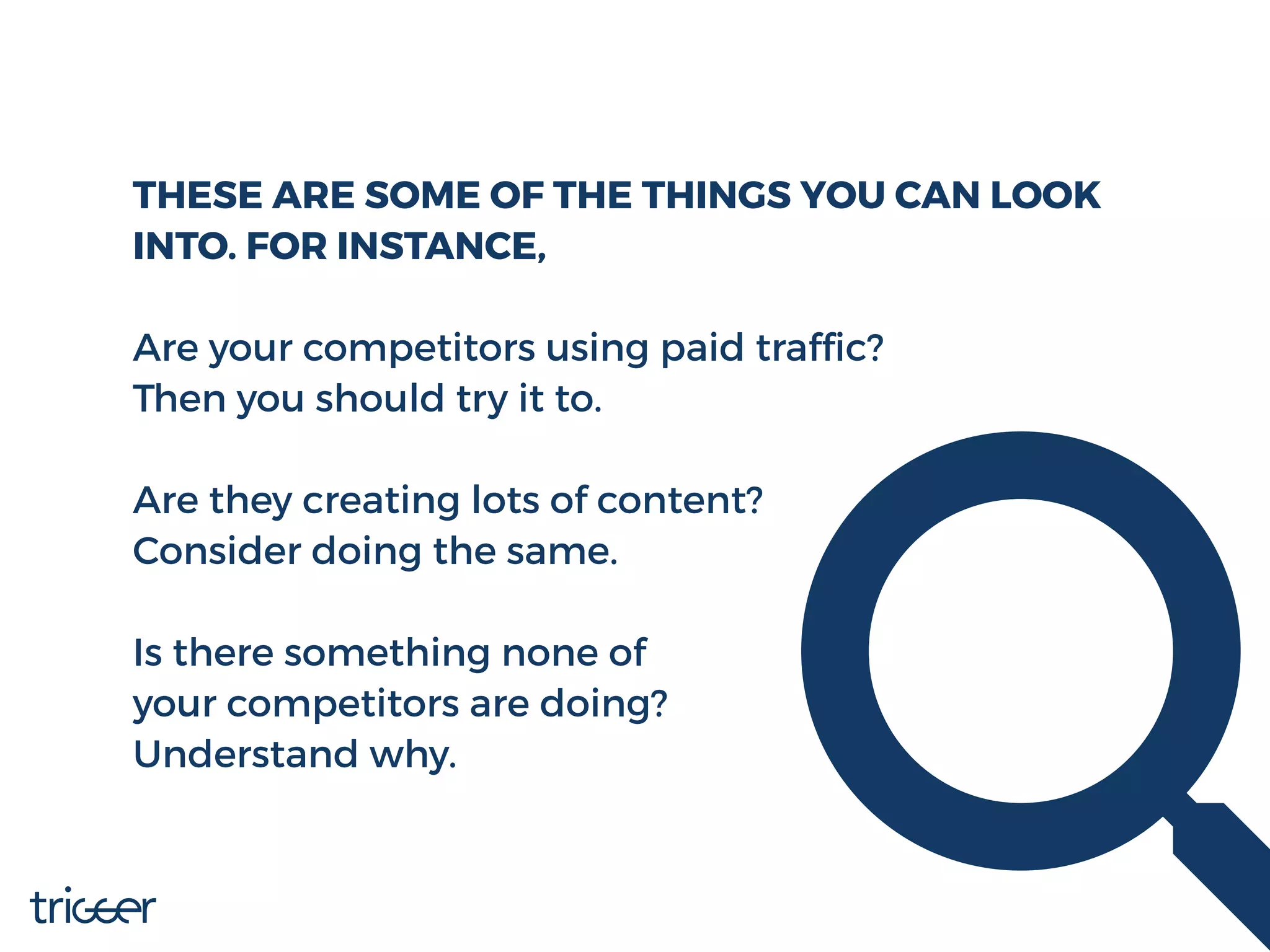 THESE ARE SOME OF THE THINGS YOU CAN LOOK
INTO. FOR INSTANCE,
Are your competitors using paid trafﬁc?
Then you should try it to.
Are they creating lots of content?
Consider doing the same.
Is there something none of
your competitors are doing?
Understand why.
 