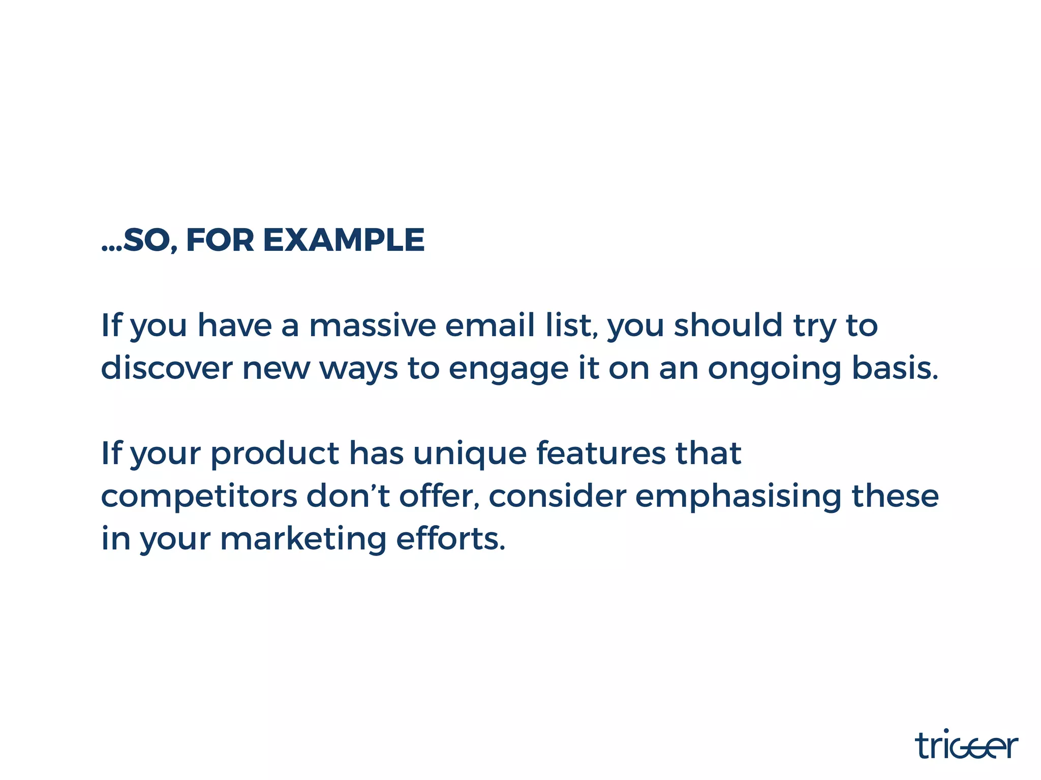 …SO, FOR EXAMPLE
If you have a massive email list, you should try to
discover new ways to engage it on an ongoing basis.
If your product has unique features that
competitors don’t offer, consider emphasising these
in your marketing efforts.
 