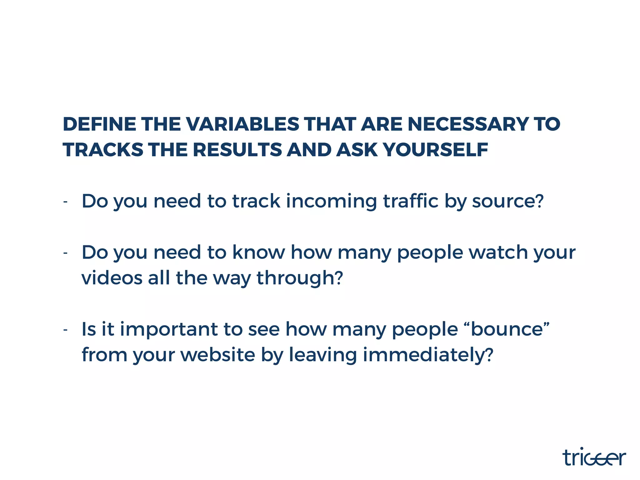 DEFINE THE VARIABLES THAT ARE NECESSARY TO
TRACK THE RESULTS AND ASK YOURSELF
- Do you need to track incoming trafﬁc by source? 
- Do you need to know how many people watch your
videos all the way through? 
- Is it important to see how many people “bounce”
from your website by leaving immediately?
 