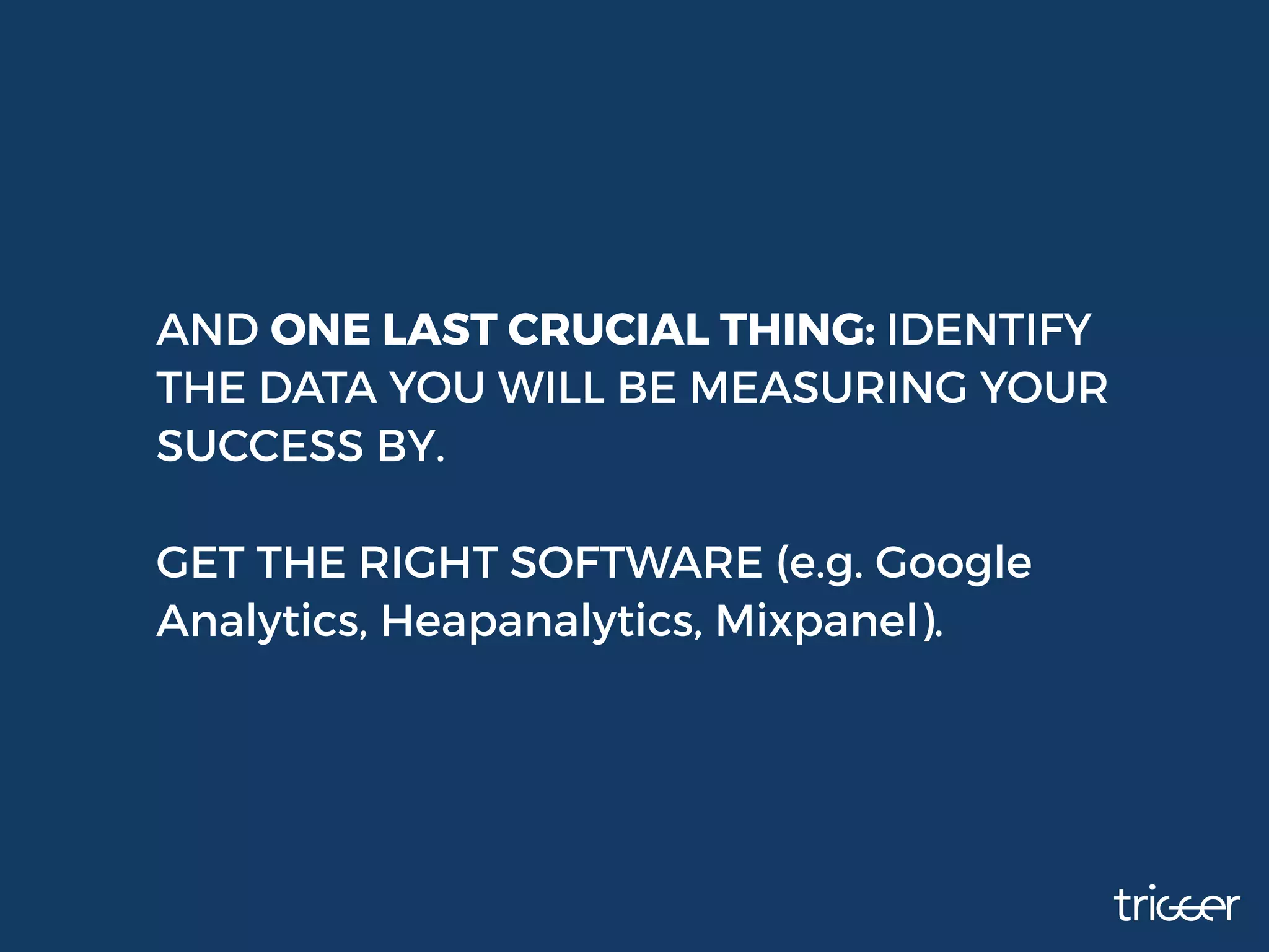 AND ONE LAST CRUCIAL THING: IDENTIFY
THE DATA YOU WILL BE MEASURING YOUR
SUCCESS BY.
GET THE RIGHT SOFTWARE (e.g. Google
Analytics, Heapanalytics, Mixpanel).
 