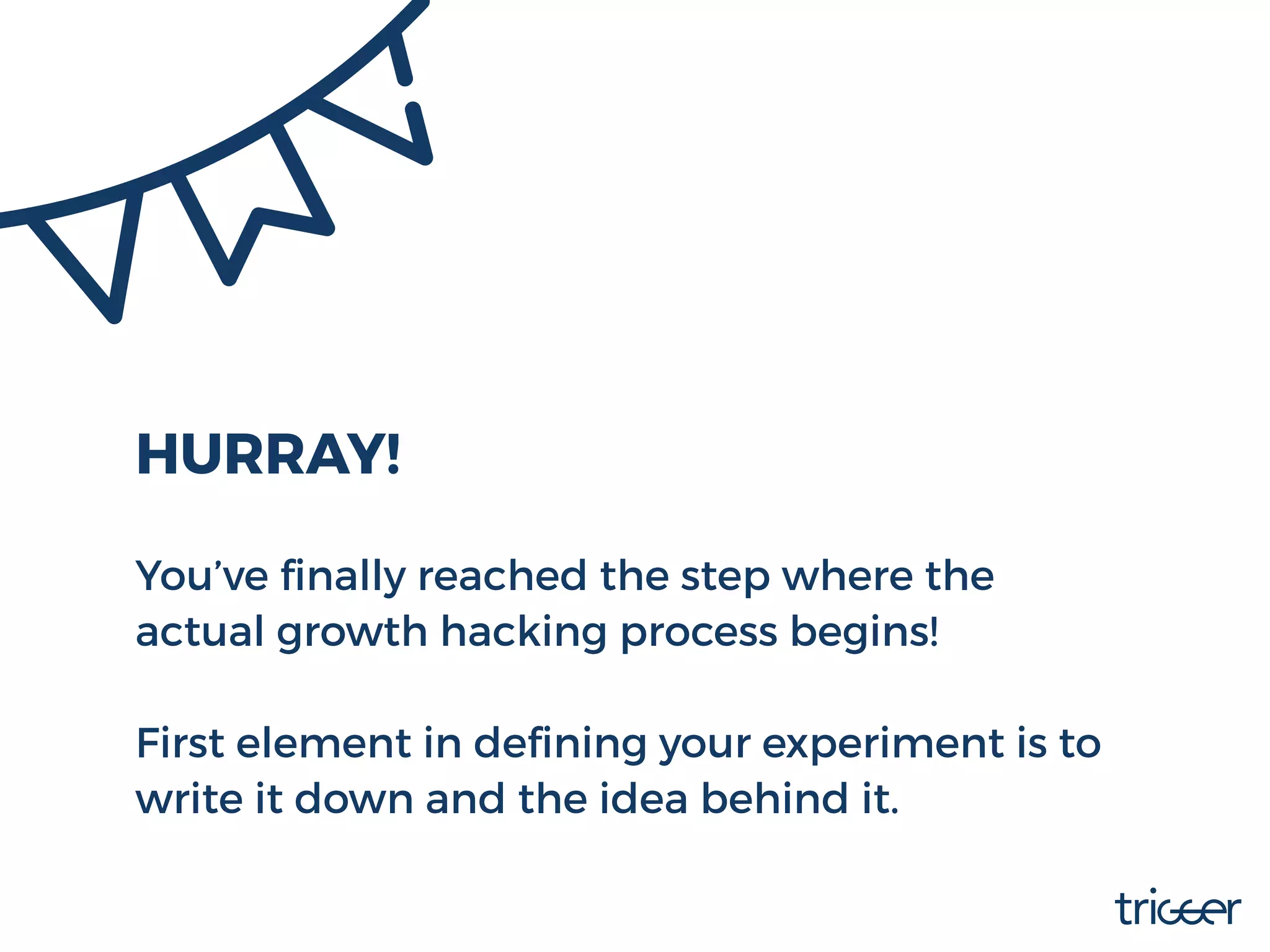 HURRAY!
You’ve ﬁnally reached the step where the
actual growth hacking process begins!
First element in deﬁning your experiment is to
write it down and the idea behind it.
 