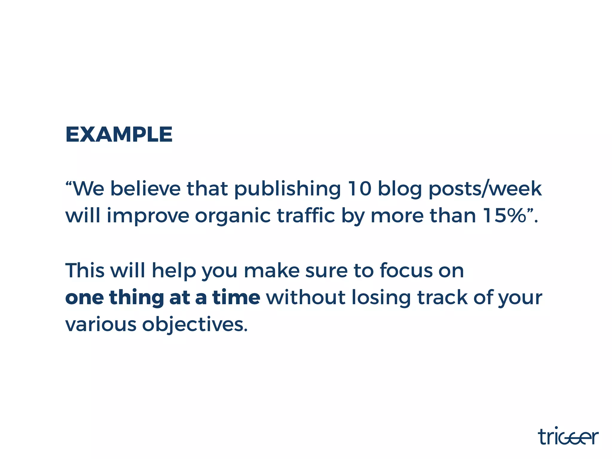 EXAMPLE
“We believe that publishing 10 blog posts/week
will improve organic trafﬁc by more than 15%”.
This will help you make sure to focus on
one thing at a time without losing track of your
various objectives.
 