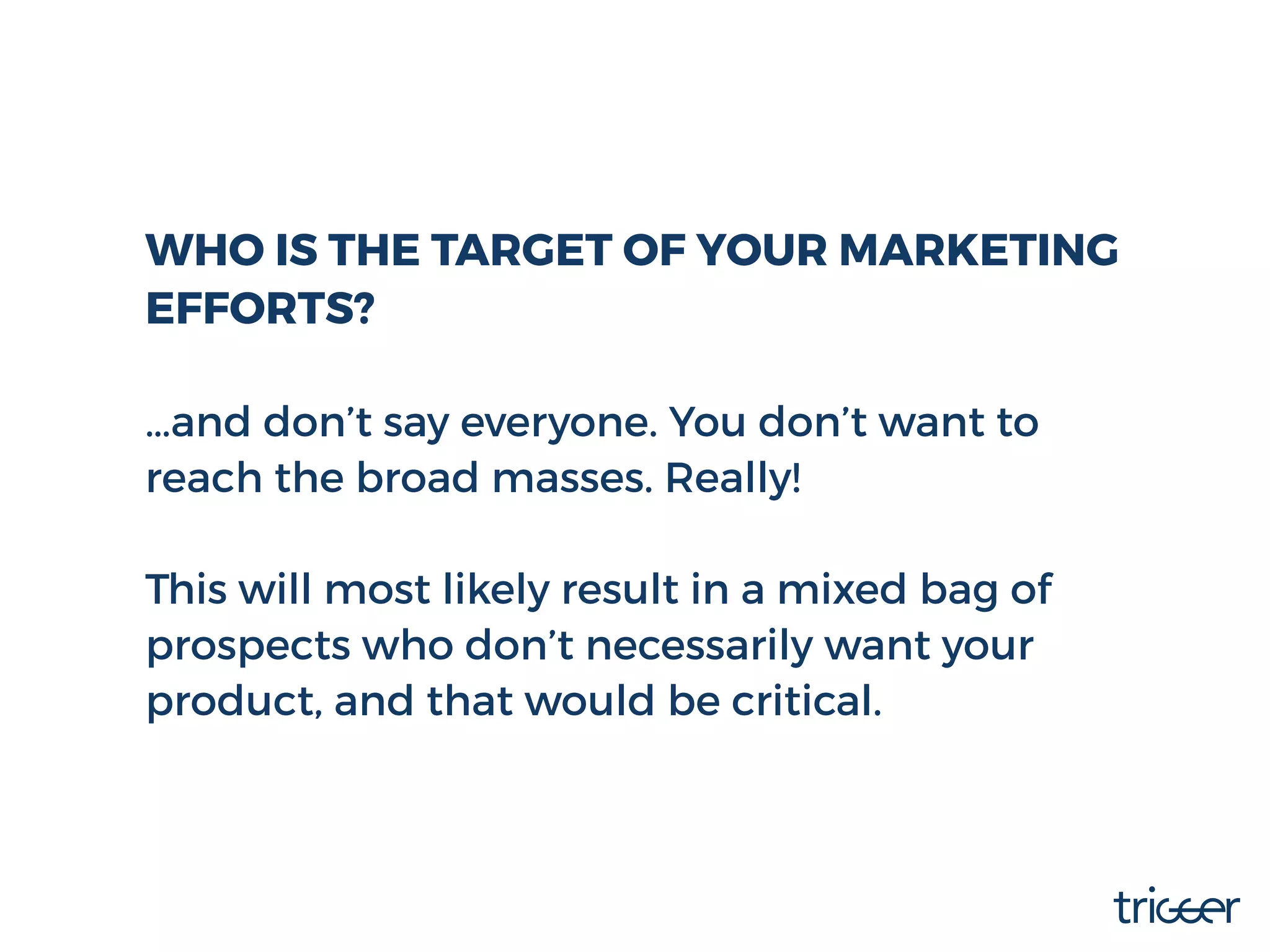 WHO IS THE TARGET OF YOUR MARKETING
EFFORTS?
…and don’t say everyone. You don’t want to
reach the broad masses. Really!
This will most likely result in a mixed bag of
prospects who don’t necessarily want your
product, and that would be critical.
 