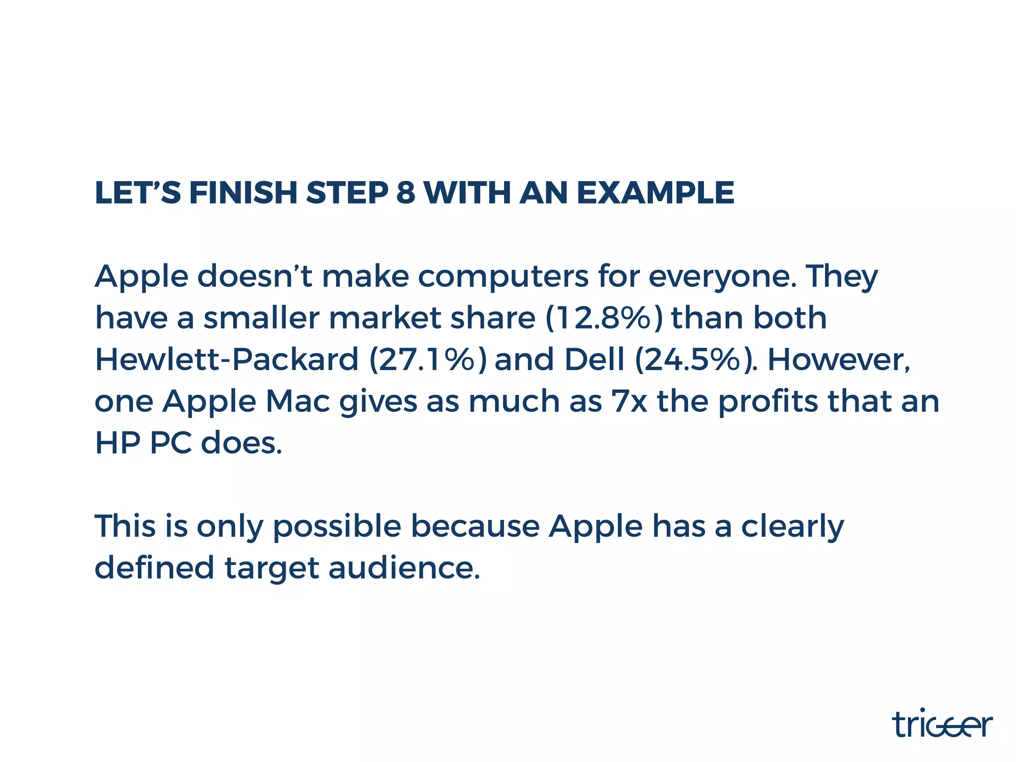 LET’S FINISH STEP 8 WITH AN EXAMPLE
Apple doesn’t make computers for everyone. They
have a smaller market share (12.8%) than both
Hewlett-Packard (27.1%) and Dell (24.5%). However,
one Apple Mac gives as much as 7x the proﬁts that an
HP PC does.
This is only possible because Apple has a clearly
deﬁned target audience.
 