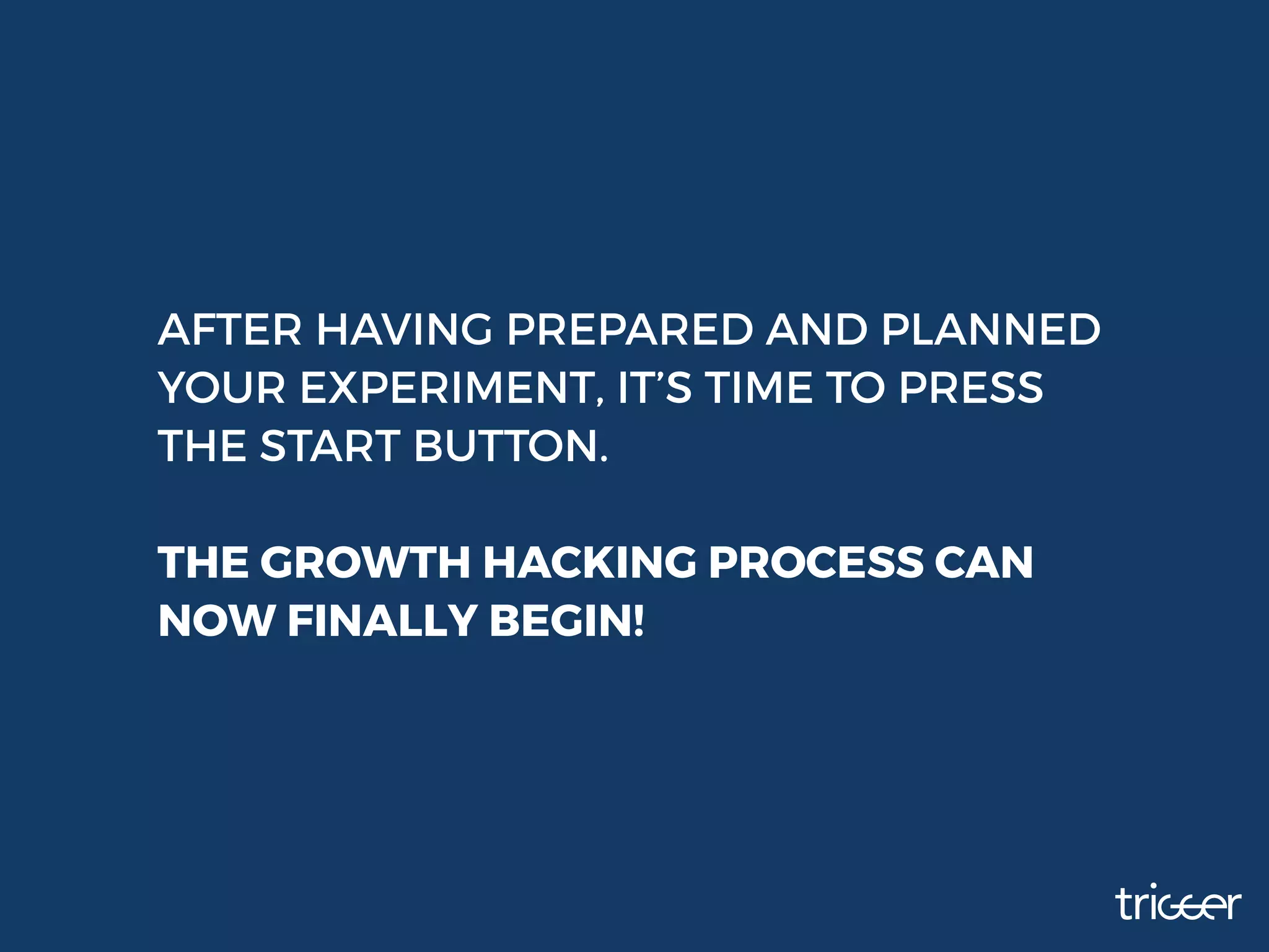 AFTER HAVING PREPARED AND PLANNED
YOUR EXPERIMENT, IT’S TIME TO PRESS
THE START BUTTON.
THE GROWTH HACKING PROCESS CAN
NOW FINALLY BEGIN!
 