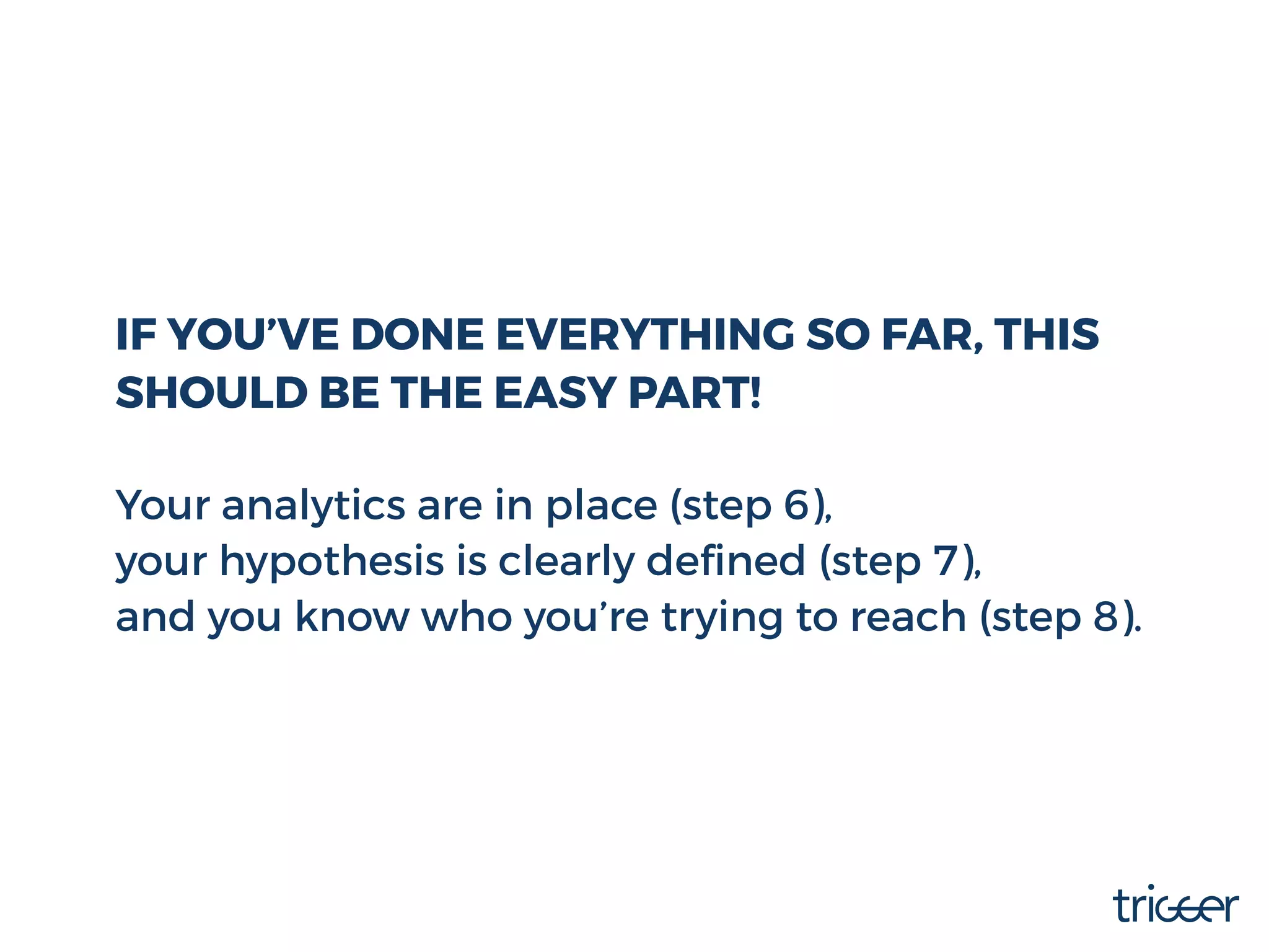 IF YOU’VE DONE EVERYTHING SO FAR, THIS
SHOULD BE THE EASY PART!
Your analytics are in place (step 6),
your hypothesis is clearly deﬁned (step 7),
and you know who you’re trying to reach (step 8).
 