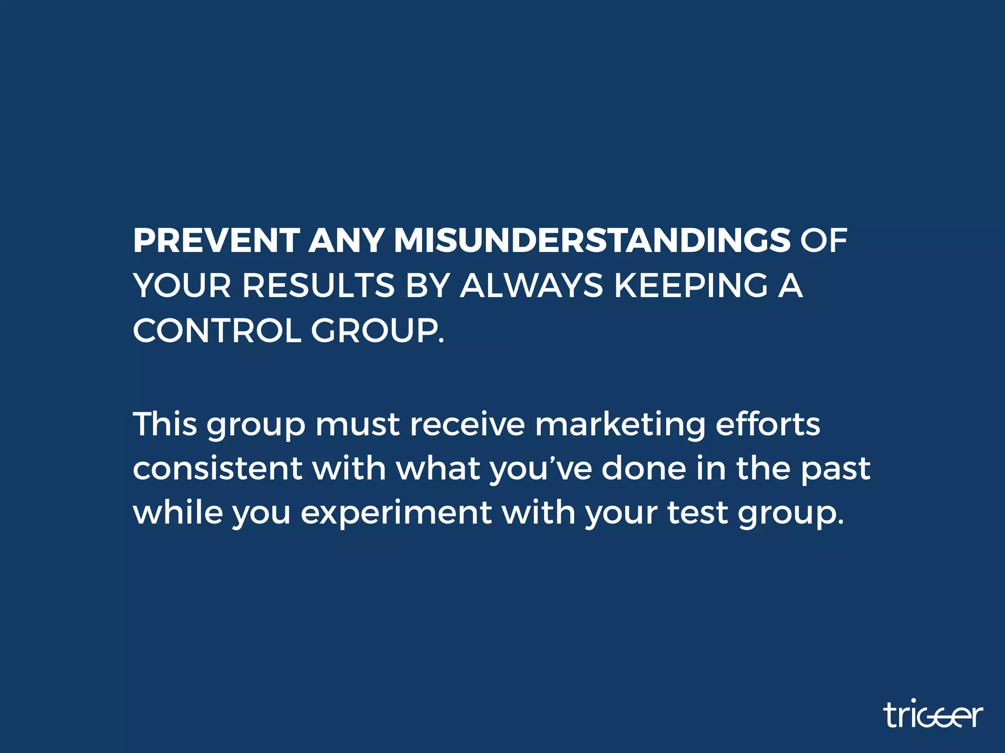 PREVENT ANY MISUNDERSTANDINGS OF
YOUR RESULTS BY ALWAYS KEEPING A
CONTROL GROUP.
This group must receive marketing efforts
consistent with what you’ve done in the past
while you experiment with your test group.
 