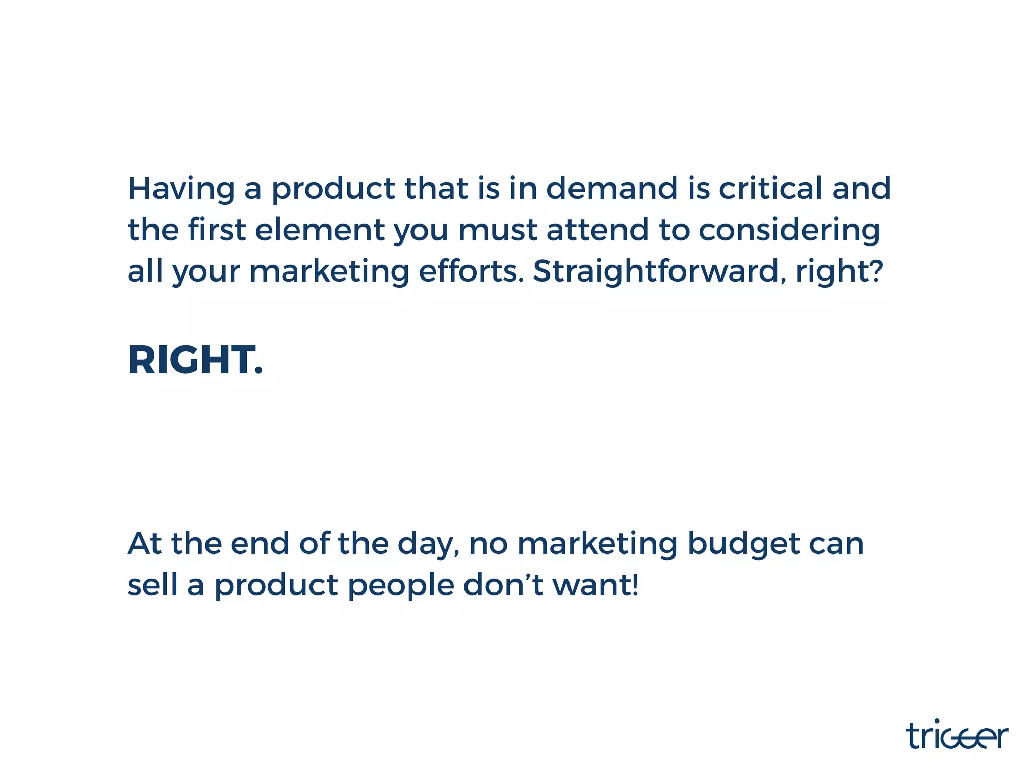 Having a product that is in demand is critical and
the ﬁrst element you must attend to considering
all your marketing efforts. Straightforward, right?
RIGHT.
At the end of the day, no marketing budget can
sell a product people don’t want!
 