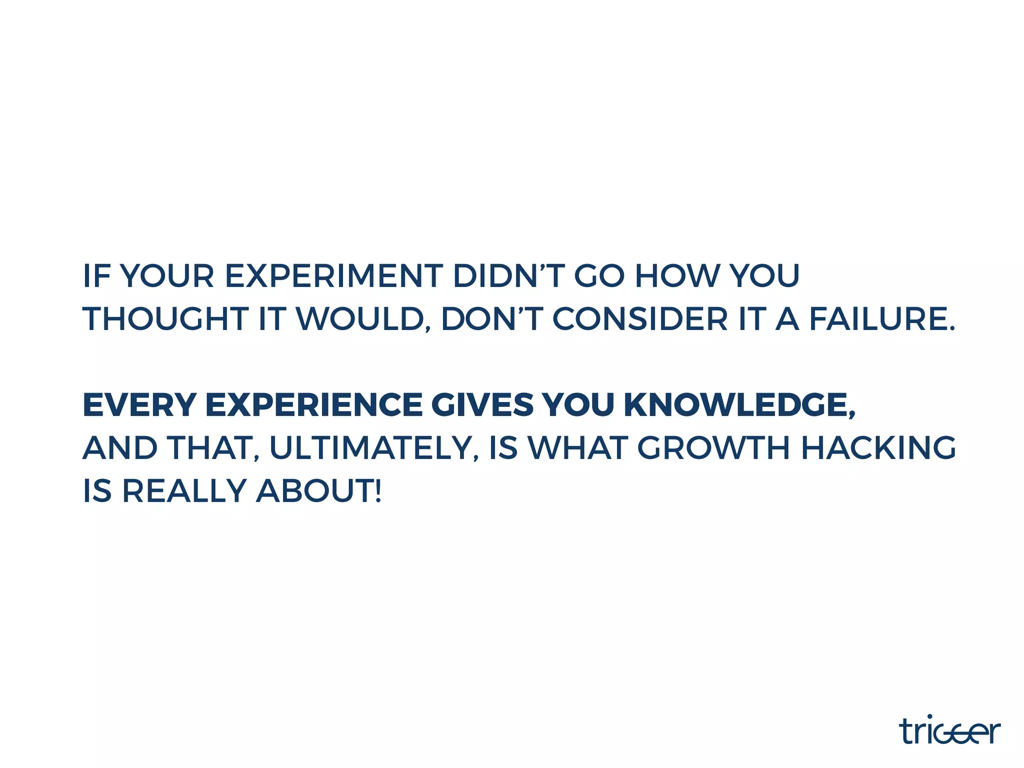IF YOUR EXPERIMENT DIDN’T GO HOW YOU
THOUGHT IT WOULD, DON’T CONSIDER IT A FAILURE.
EVERY EXPERIENCE GIVES YOU KNOWLEDGE,
AND THAT, ULTIMATELY, IS WHAT GROWTH HACKING
IS REALLY ABOUT!
 