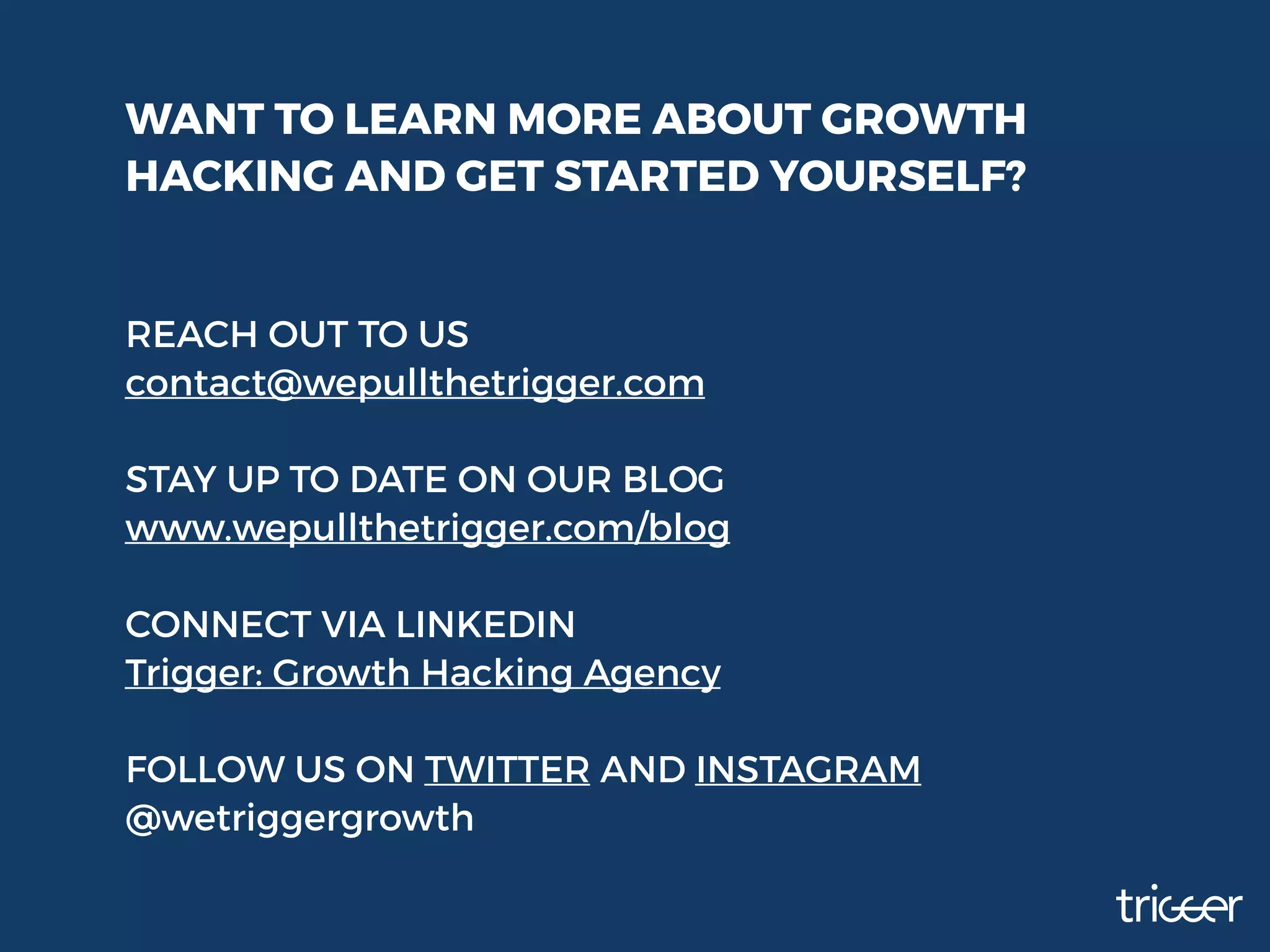 WANT TO LEARN MORE ABOUT GROWTH
HACKING AND GET STARTED YOURSELF?
REACH OUT TO US
contact@wepullthetrigger.com
STAY UP TO DATE ON OUR BLOG
www.wepullthetrigger.com/blog
CONNECT VIA LINKEDIN
Trigger: Growth Hacking Agency
FOLLOW US ON TWITTER AND INSTAGRAM
@wetriggergrowth
 