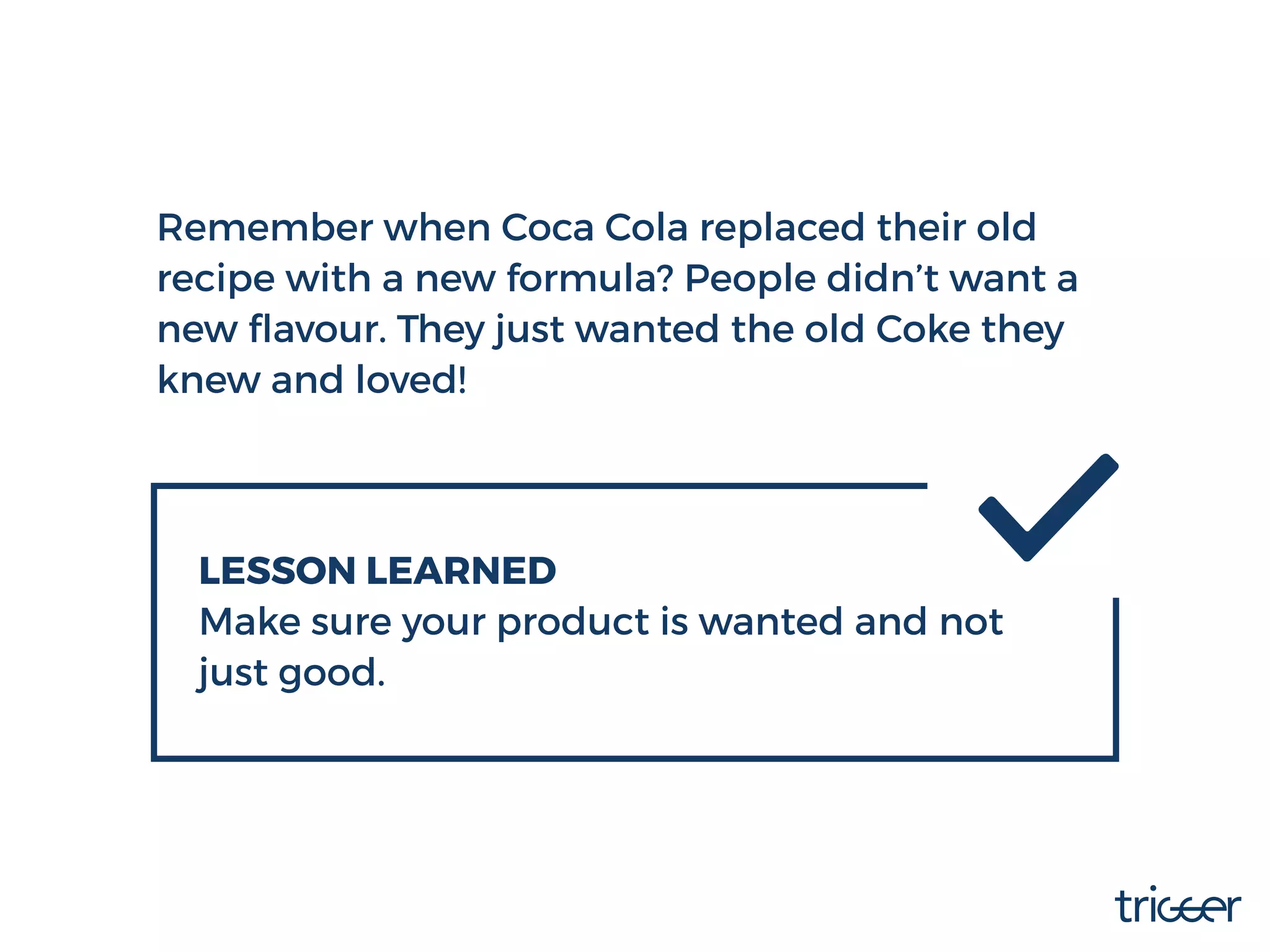 Remember when Coca Cola replaced their old
recipe with a new formula? People didn’t want a
new ﬂavour. They just wanted the old Coke they
knew and loved!
LESSON LEARNED
Make sure your product is wanted and not
just good.
 